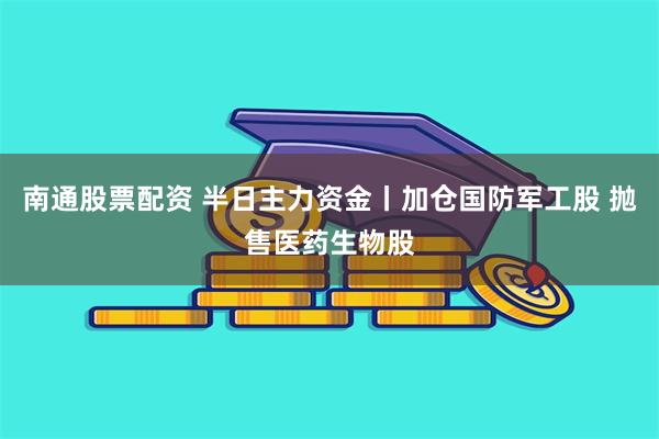 南通股票配资 半日主力资金丨加仓国防军工股 抛售医药生物股