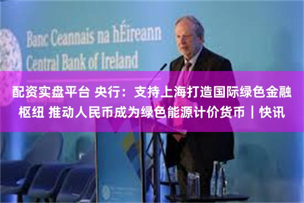 配资实盘平台 央行：支持上海打造国际绿色金融枢纽 推动人民币成为绿色能源计价货币｜快讯