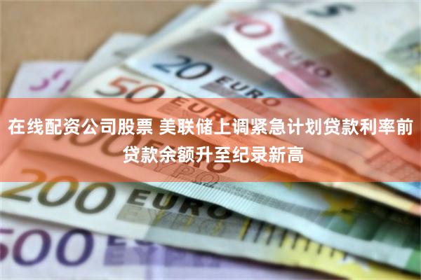 在线配资公司股票 美联储上调紧急计划贷款利率前 贷款余额升至纪录新高