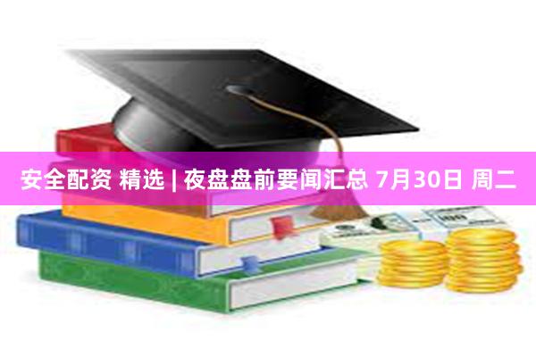 安全配资 精选 | 夜盘盘前要闻汇总 7月30日 周二