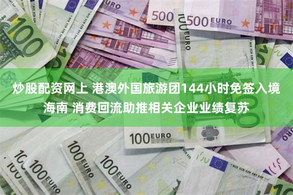 炒股配资网上 港澳外国旅游团144小时免签入境海南 消费回流助推相关企业业绩复苏