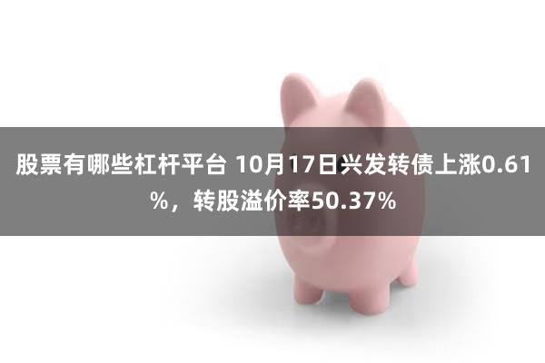 股票有哪些杠杆平台 10月17日兴发转债上涨0.61%，转股溢价率50.37%