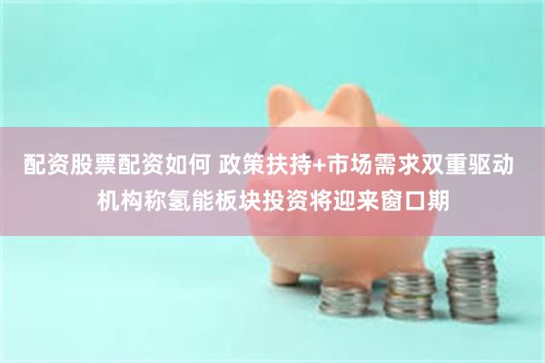 配资股票配资如何 政策扶持+市场需求双重驱动 机构称氢能板块投资将迎来窗口期