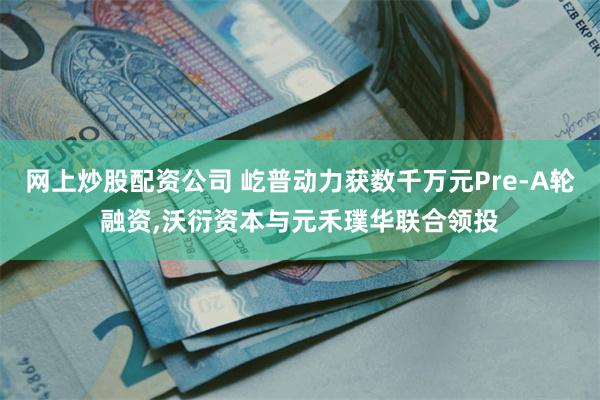 网上炒股配资公司 屹普动力获数千万元Pre-A轮融资,沃衍资本与元禾璞华联合领投