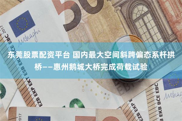 东莞股票配资平台 国内最大空间斜跨偏态系杆拱桥——惠州鹅城大桥完成荷载试验