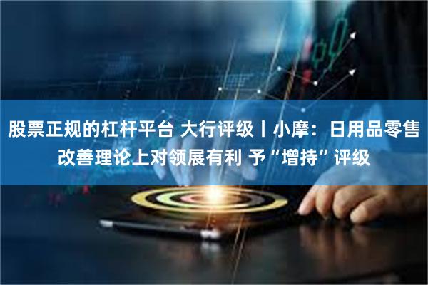 股票正规的杠杆平台 大行评级丨小摩：日用品零售改善理论上对领展有利 予“增持”评级