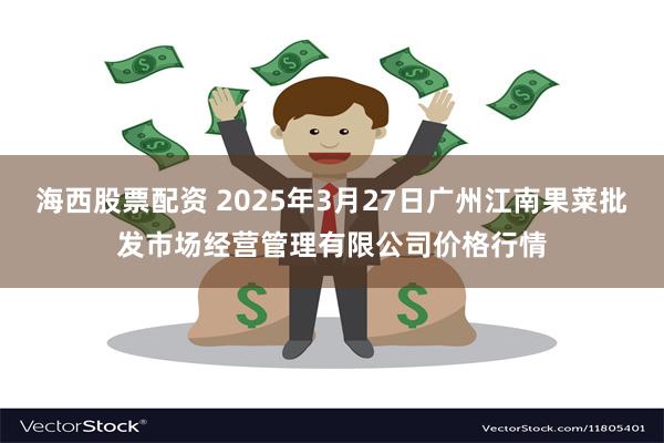 海西股票配资 2025年3月27日广州江南果菜批发市场经营管理有限公司价格行情