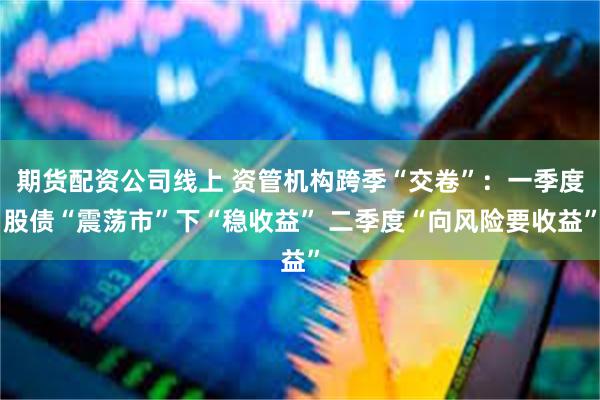 期货配资公司线上 资管机构跨季“交卷”：一季度股债“震荡市”下“稳收益” 二季度“向风险要收益”