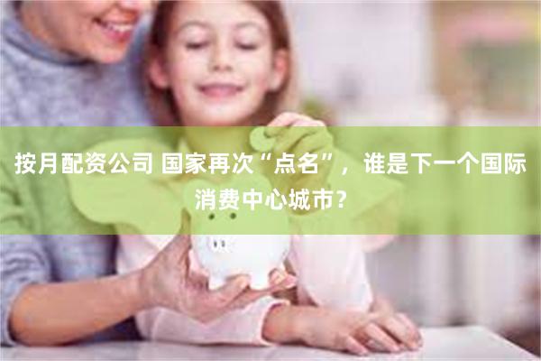 按月配资公司 国家再次“点名”，谁是下一个国际消费中心城市？