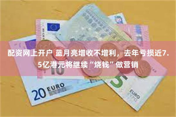配资网上开户 蓝月亮增收不增利，去年亏损近7.5亿港元将继续“烧钱”做营销