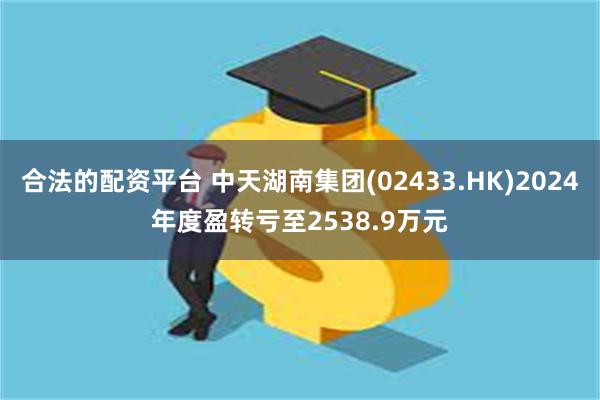 合法的配资平台 中天湖南集团(02433.HK)2024年度盈转亏至2538.9万元