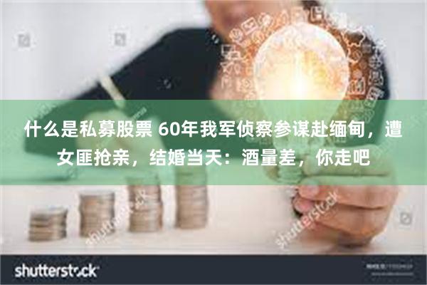 什么是私募股票 60年我军侦察参谋赴缅甸，遭女匪抢亲，结婚当天：酒量差，你走吧