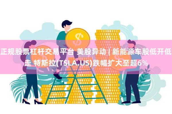 正规股票杠杆交易平台 美股异动 | 新能源车股低开低走 特斯拉(TSLA.US)跌幅扩大至超6%