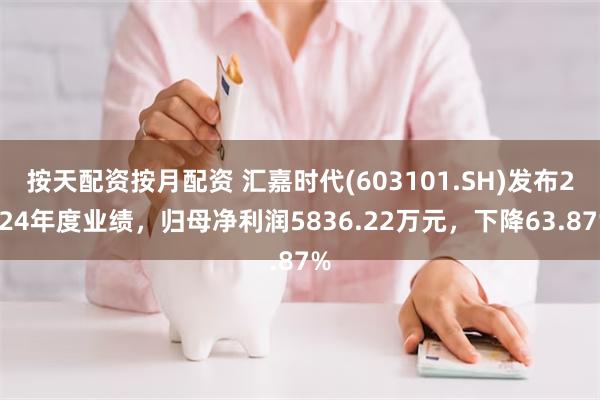 按天配资按月配资 汇嘉时代(603101.SH)发布2024年度业绩，归母净利润5836.22万元，下降63.87%