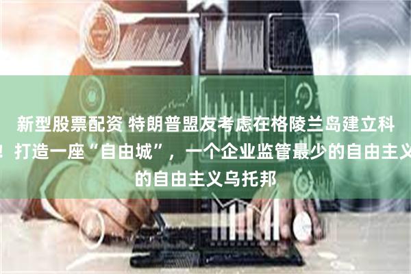 新型股票配资 特朗普盟友考虑在格陵兰岛建立科技中心！打造一座“自由城”，一个企业监管最少的自由主义乌托邦