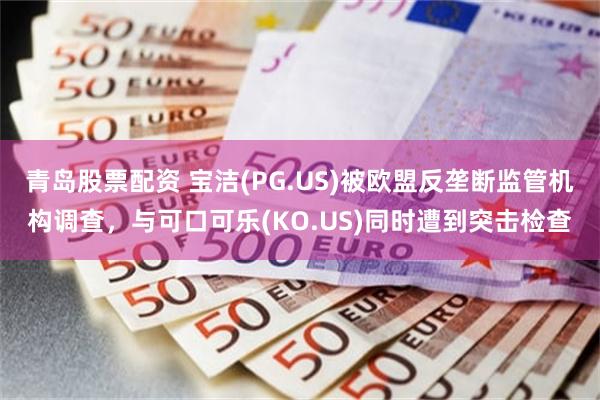 青岛股票配资 宝洁(PG.US)被欧盟反垄断监管机构调查，与可口可乐(KO.US)同时遭到突击检查