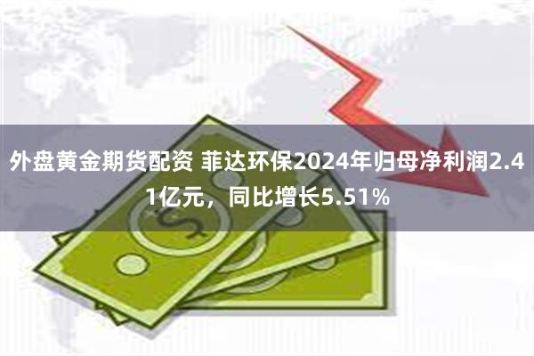 外盘黄金期货配资 菲达环保2024年归母净利润2.41亿元，同比增长5.51%