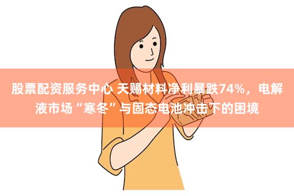股票配资服务中心 天赐材料净利暴跌74%，电解液市场“寒冬”与固态电池冲击下的困境