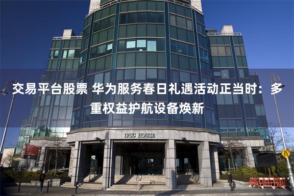 交易平台股票 华为服务春日礼遇活动正当时：多重权益护航设备焕新