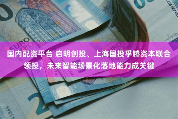 国内配资平台 启明创投、上海国投孚腾资本联合领投，未来智能场景化落地能力成关键
