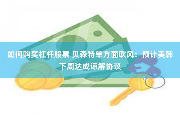 如何购买杠杆股票 贝森特单方面吹风：预计美韩下周达成谅解协议