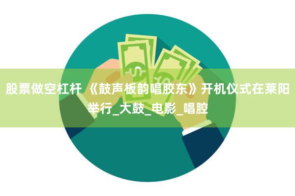 股票做空杠杆 《鼓声板韵唱胶东》开机仪式在莱阳举行_大鼓_电影_唱腔