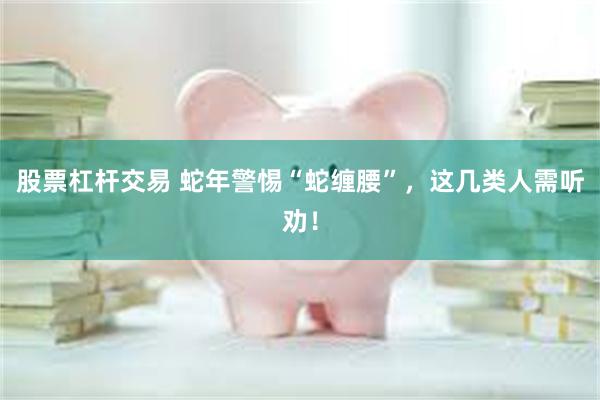股票杠杆交易 蛇年警惕“蛇缠腰”，这几类人需听劝！