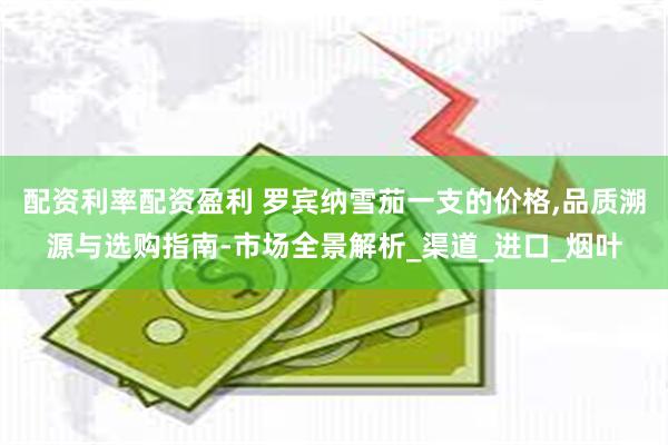 配资利率配资盈利 罗宾纳雪茄一支的价格,品质溯源与选购指南-市场全景解析_渠道_进口_烟叶