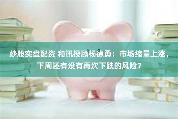 炒股实盘配资 和讯投顾杨德勇：市场缩量上涨，下周还有没有再次下跌的风险？