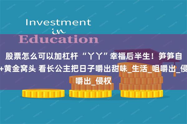 股票怎么可以加杠杆 “丫丫”幸福后半生！笋笋自由+黄金窝头 看长公主把日子嚼出甜味_生活_咀嚼出_侵权