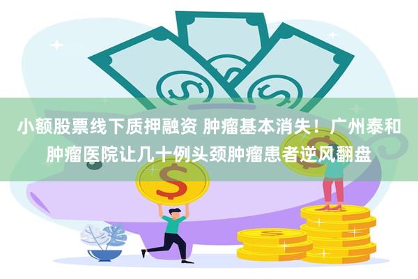 小额股票线下质押融资 肿瘤基本消失！广州泰和肿瘤医院让几十例头颈肿瘤患者逆风翻盘