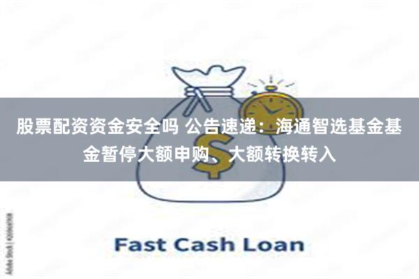 股票配资资金安全吗 公告速递：海通智选基金基金暂停大额申购、大额转换转入
