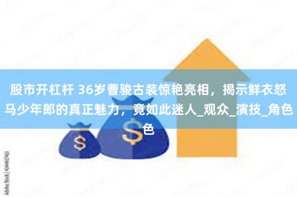 股市开杠杆 36岁曹骏古装惊艳亮相，揭示鲜衣怒马少年郎的真正魅力，竟如此迷人_观众_演技_角色