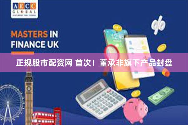 正规股市配资网 首次！董承非旗下产品封盘
