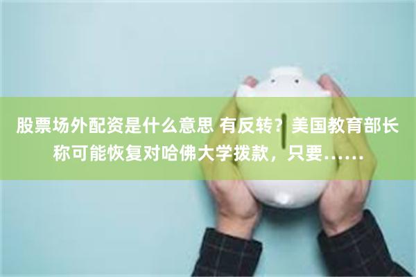 股票场外配资是什么意思 有反转？美国教育部长称可能恢复对哈佛大学拨款，只要……