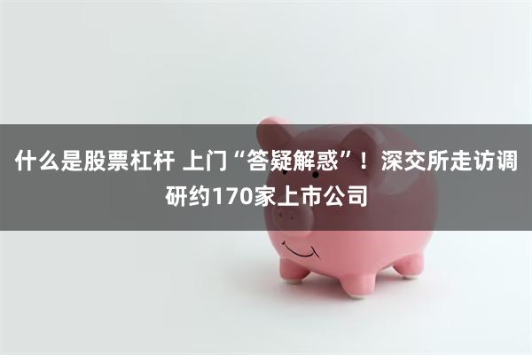 什么是股票杠杆 上门“答疑解惑”！深交所走访调研约170家上市公司