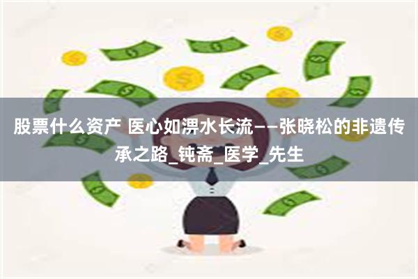 股票什么资产 医心如淠水长流——张晓松的非遗传承之路_钝斋_医学_先生