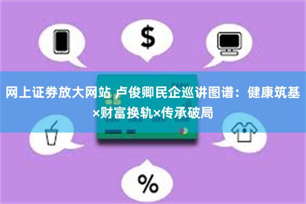 网上证劵放大网站 卢俊卿民企巡讲图谱：健康筑基×财富换轨×传承破局