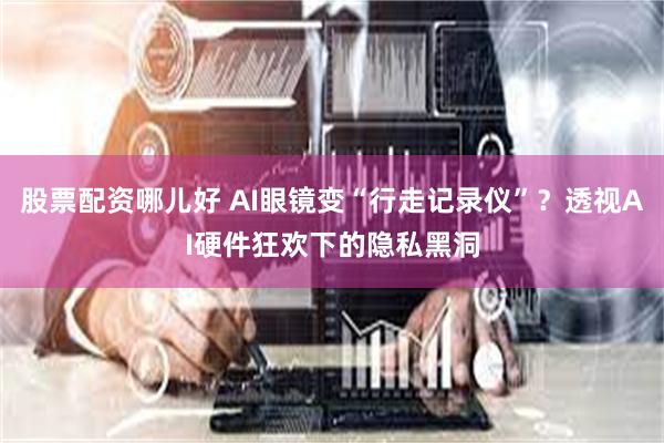 股票配资哪儿好 AI眼镜变“行走记录仪”？透视AI硬件狂欢下的隐私黑洞