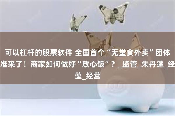 可以杠杆的股票软件 全国首个“无堂食外卖”团体标准来了！商家如何做好“放心饭”？_监管_朱丹蓬_经营
