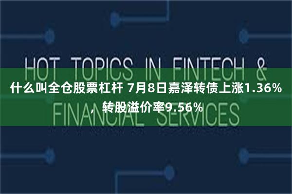 什么叫全仓股票杠杆 7月8日嘉泽转债上涨1.36%，转股溢价率9.56%