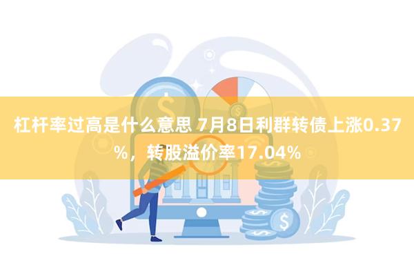 杠杆率过高是什么意思 7月8日利群转债上涨0.37%，转股溢价率17.04%