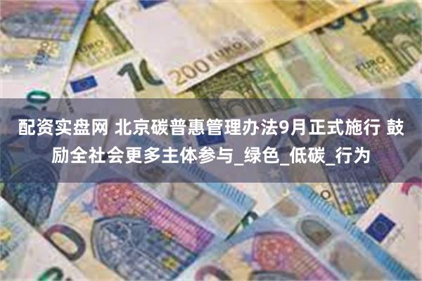 配资实盘网 北京碳普惠管理办法9月正式施行 鼓励全社会更多主体参与_绿色_低碳_行为