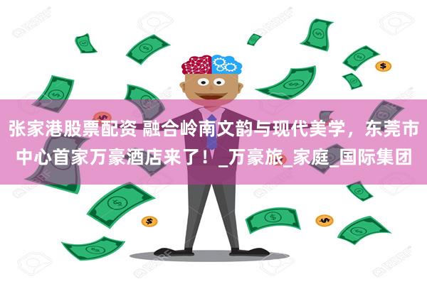 张家港股票配资 融合岭南文韵与现代美学，东莞市中心首家万豪酒店来了！_万豪旅_家庭_国际集团