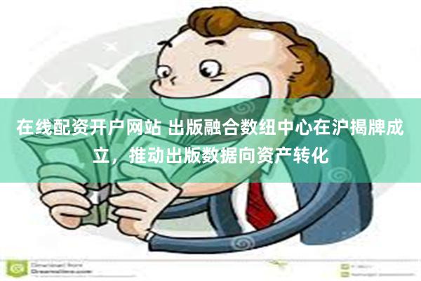 在线配资开户网站 出版融合数纽中心在沪揭牌成立，推动出版数据向资产转化