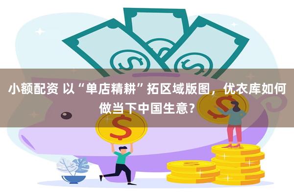小额配资 以“单店精耕”拓区域版图，优衣库如何做当下中国生意？