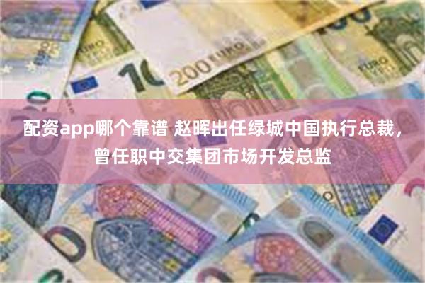 配资app哪个靠谱 赵晖出任绿城中国执行总裁，曾任职中交集团市场开发总监