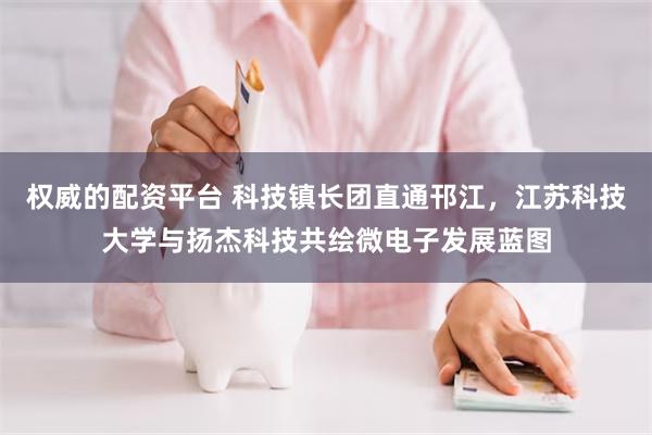 权威的配资平台 科技镇长团直通邗江，江苏科技大学与扬杰科技共绘微电子发展蓝图