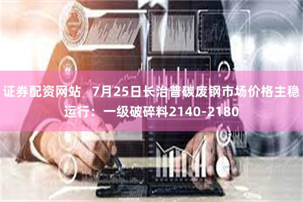 证券配资网站   7月25日长治普碳废钢市场价格主稳运行：一级破碎料2140-2180