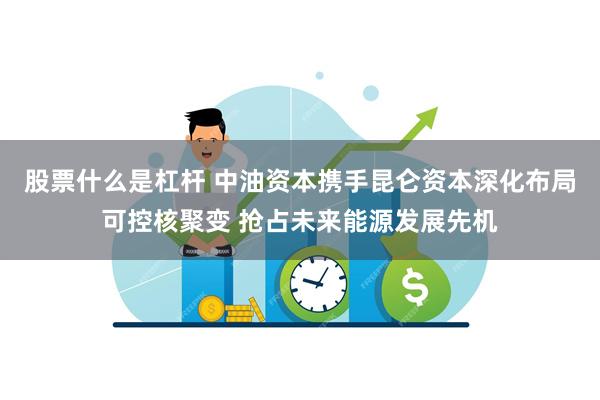 股票什么是杠杆 中油资本携手昆仑资本深化布局可控核聚变 抢占未来能源发展先机